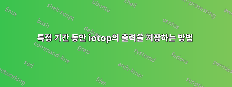 특정 기간 동안 iotop의 출력을 저장하는 방법