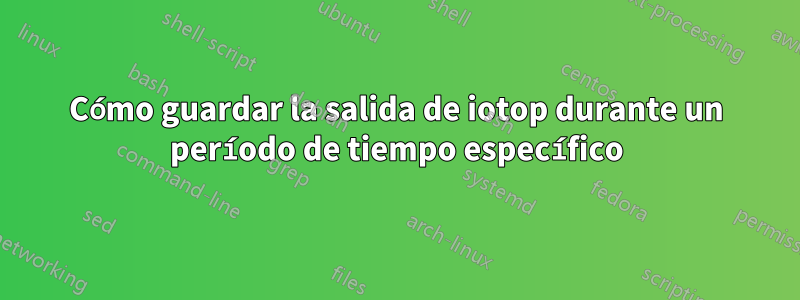 Cómo guardar la salida de iotop durante un período de tiempo específico