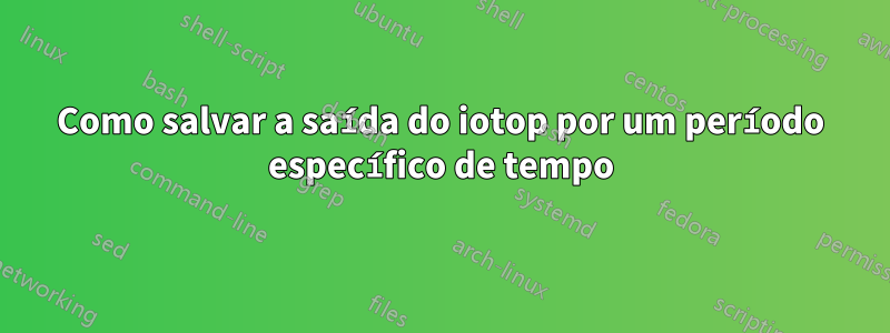 Como salvar a saída do iotop por um período específico de tempo