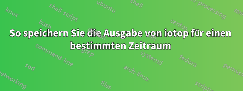 So speichern Sie die Ausgabe von iotop für einen bestimmten Zeitraum