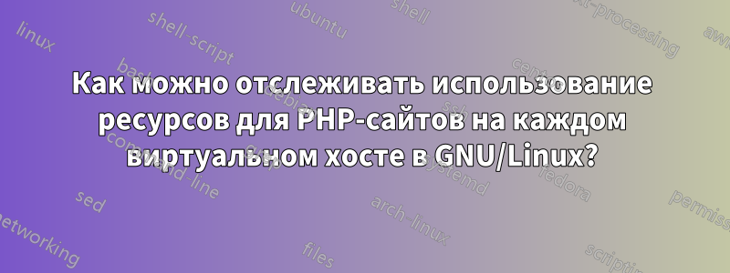 Как можно отслеживать использование ресурсов для PHP-сайтов на каждом виртуальном хосте в GNU/Linux?