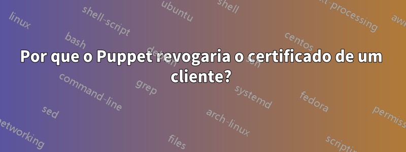 Por que o Puppet revogaria o certificado de um cliente?