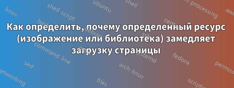 Как определить, почему определенный ресурс (изображение или библиотека) замедляет загрузку страницы