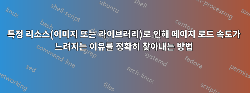 특정 리소스(이미지 또는 라이브러리)로 인해 페이지 로드 속도가 느려지는 이유를 정확히 찾아내는 방법