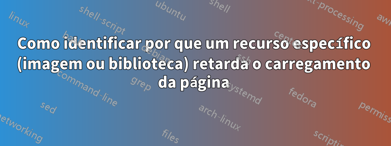 Como identificar por que um recurso específico (imagem ou biblioteca) retarda o carregamento da página