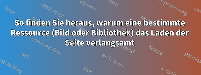 So finden Sie heraus, warum eine bestimmte Ressource (Bild oder Bibliothek) das Laden der Seite verlangsamt