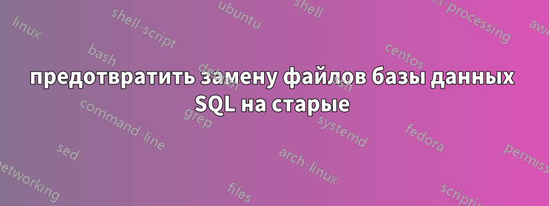 предотвратить замену файлов базы данных SQL на старые