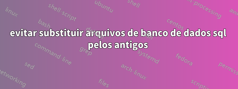 evitar substituir arquivos de banco de dados sql pelos antigos