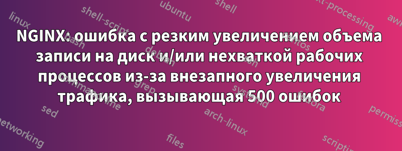 NGINX: ошибка с резким увеличением объема записи на диск и/или нехваткой рабочих процессов из-за внезапного увеличения трафика, вызывающая 500 ошибок