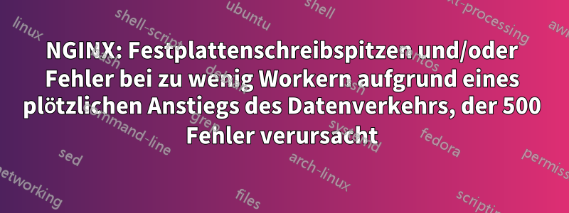 NGINX: Festplattenschreibspitzen und/oder Fehler bei zu wenig Workern aufgrund eines plötzlichen Anstiegs des Datenverkehrs, der 500 Fehler verursacht
