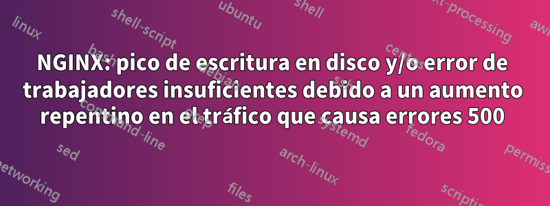 NGINX: pico de escritura en disco y/o error de trabajadores insuficientes debido a un aumento repentino en el tráfico que causa errores 500