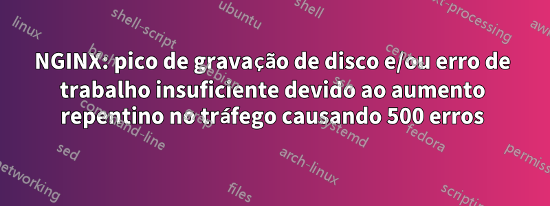 NGINX: pico de gravação de disco e/ou erro de trabalho insuficiente devido ao aumento repentino no tráfego causando 500 erros