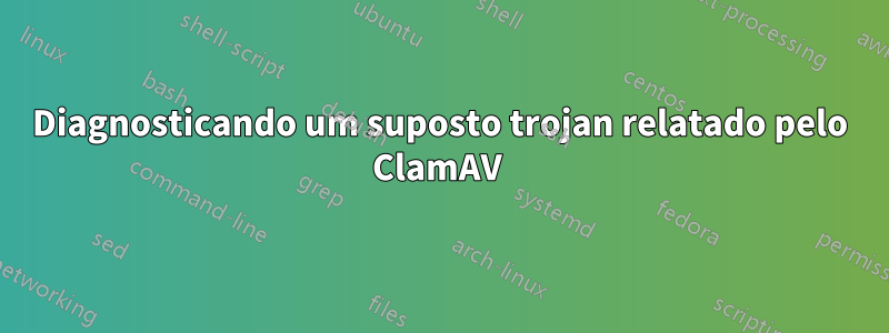 Diagnosticando um suposto trojan relatado pelo ClamAV 