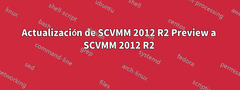 Actualización de SCVMM 2012 R2 Preview a SCVMM 2012 R2