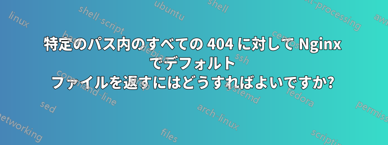 特定のパス内のすべての 404 に対して Nginx でデフォルト ファイルを返すにはどうすればよいですか?