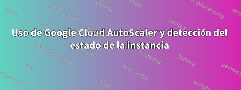 Uso de Google Cloud AutoScaler y detección del estado de la instancia
