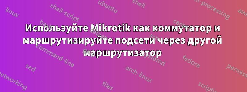 Используйте Mikrotik как коммутатор и маршрутизируйте подсети через другой маршрутизатор