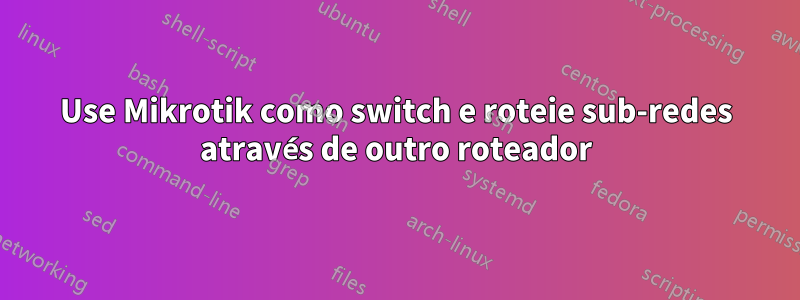 Use Mikrotik como switch e roteie sub-redes através de outro roteador