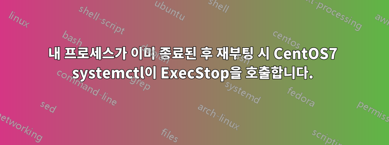 내 프로세스가 이미 종료된 후 재부팅 시 CentOS7 systemctl이 ExecStop을 호출합니다.