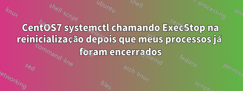 CentOS7 systemctl chamando ExecStop na reinicialização depois que meus processos já foram encerrados
