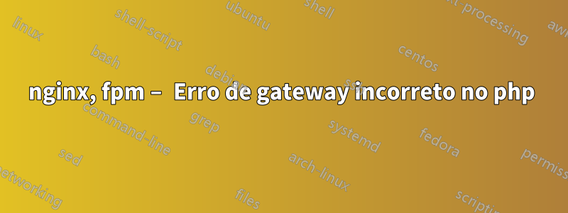 nginx, fpm – Erro de gateway incorreto no php