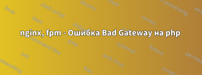 nginx, fpm - Ошибка Bad Gateway на php