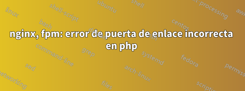 nginx, fpm: error de puerta de enlace incorrecta en php