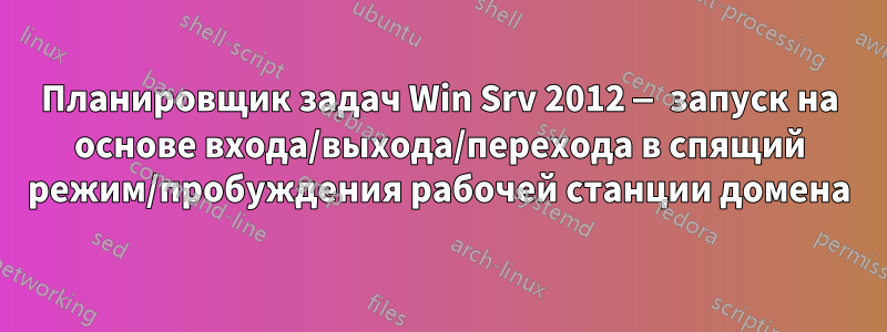 Планировщик задач Win Srv 2012 — запуск на основе входа/выхода/перехода в спящий режим/пробуждения рабочей станции домена