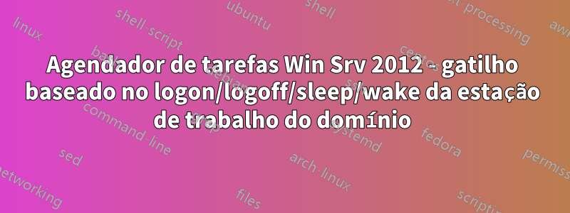Agendador de tarefas Win Srv 2012 - gatilho baseado no logon/logoff/sleep/wake da estação de trabalho do domínio