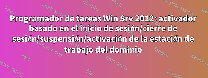 Programador de tareas Win Srv 2012: activador basado en el inicio de sesión/cierre de sesión/suspensión/activación de la estación de trabajo del dominio