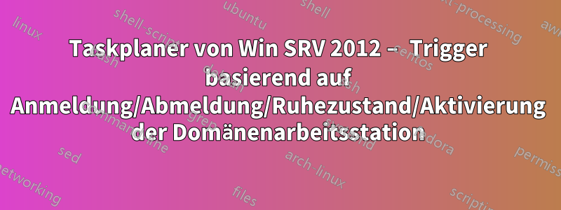 Taskplaner von Win SRV 2012 – Trigger basierend auf Anmeldung/Abmeldung/Ruhezustand/Aktivierung der Domänenarbeitsstation