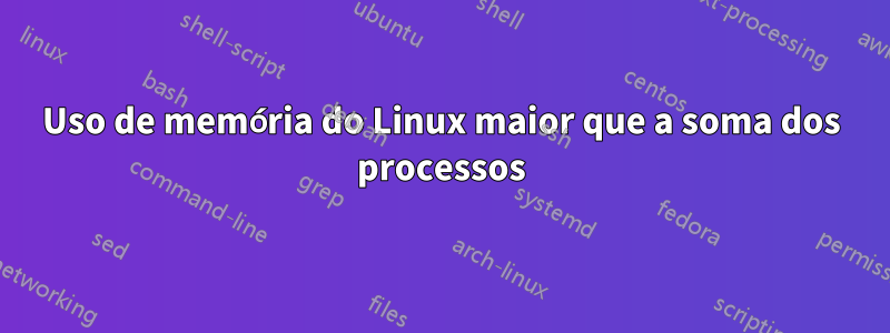 Uso de memória do Linux maior que a soma dos processos