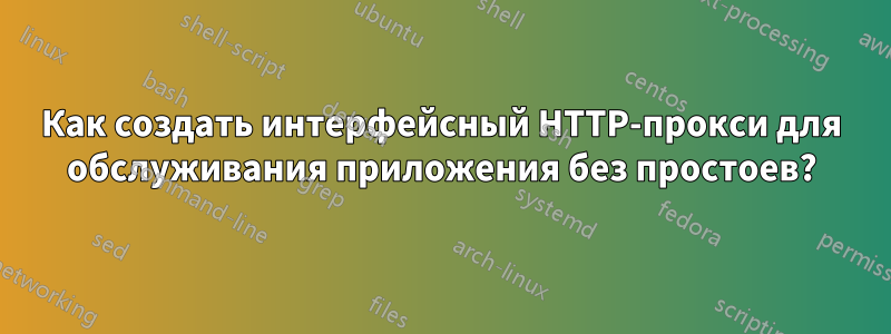 Как создать интерфейсный HTTP-прокси для обслуживания приложения без простоев?