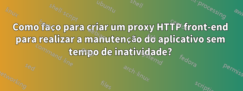 Como faço para criar um proxy HTTP front-end para realizar a manutenção do aplicativo sem tempo de inatividade?