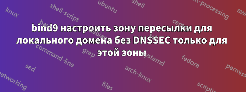 bind9 настроить зону пересылки для локального домена без DNSSEC только для этой зоны