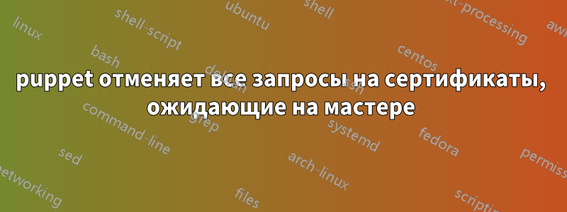 puppet отменяет все запросы на сертификаты, ожидающие на мастере