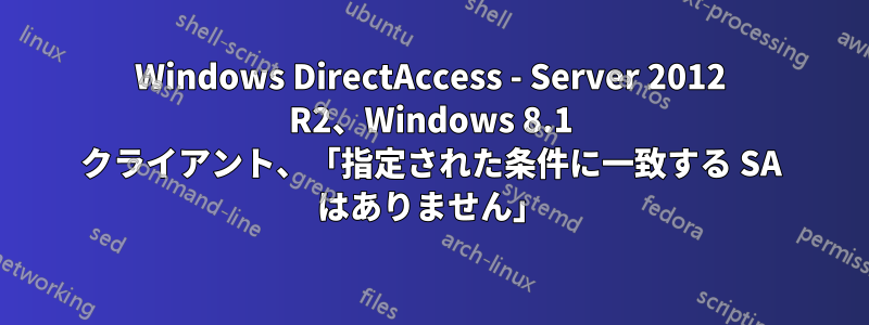 Windows DirectAccess - Server 2012 R2、Windows 8.1 クライアント、「指定された条件に一致する SA はありません」