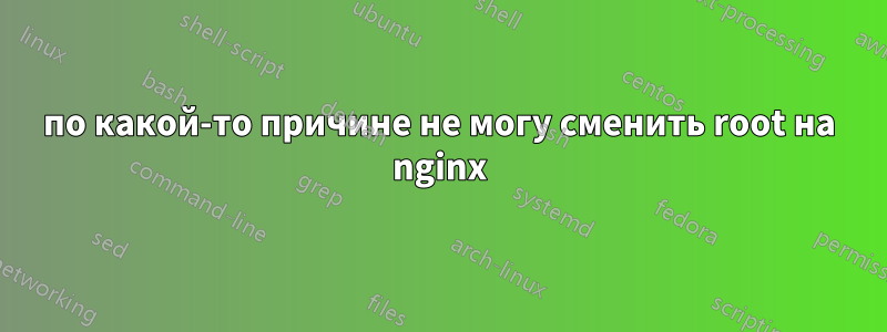 по какой-то причине не могу сменить root на nginx