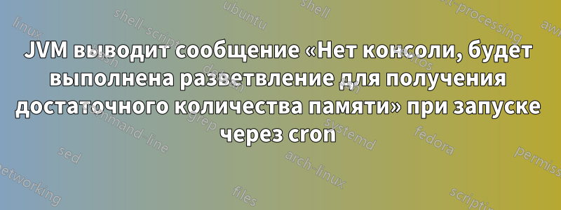 JVM выводит сообщение «Нет консоли, будет выполнена разветвление для получения достаточного количества памяти» при запуске через cron