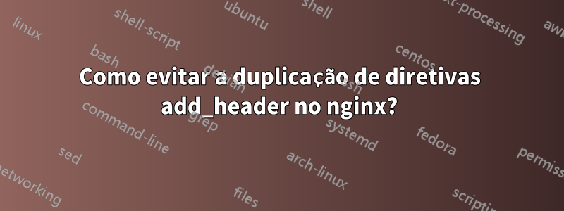 Como evitar a duplicação de diretivas add_header no nginx?
