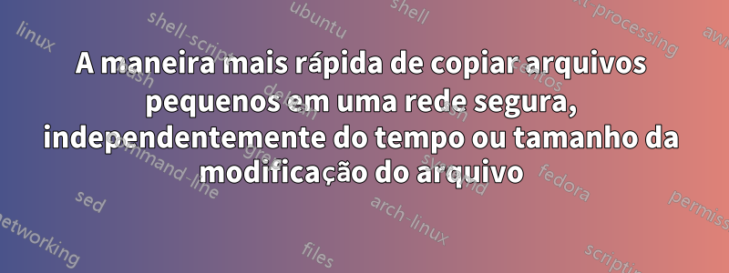 A maneira mais rápida de copiar arquivos pequenos em uma rede segura, independentemente do tempo ou tamanho da modificação do arquivo