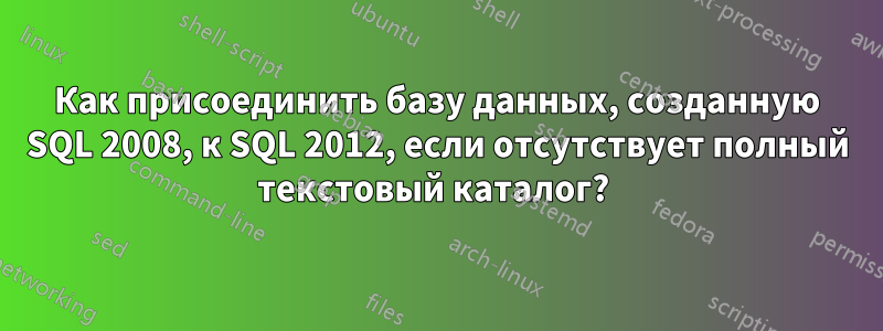 Как присоединить базу данных, созданную SQL 2008, к SQL 2012, если отсутствует полный текстовый каталог? 