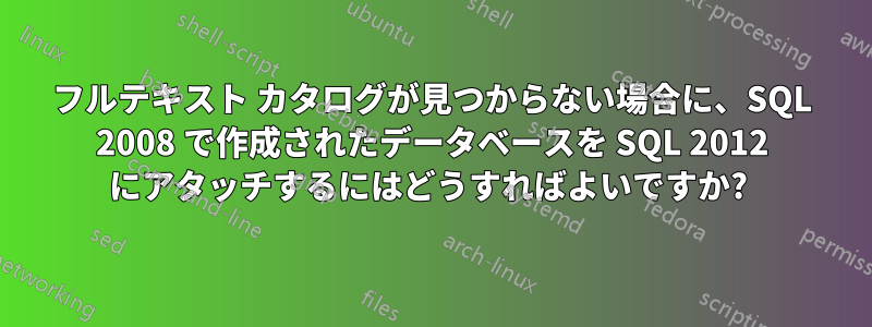 フルテキスト カタログが見つからない場合に、SQL 2008 で作成されたデータベースを SQL 2012 にアタッチするにはどうすればよいですか? 