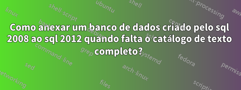 Como anexar um banco de dados criado pelo sql 2008 ao sql 2012 quando falta o catálogo de texto completo? 