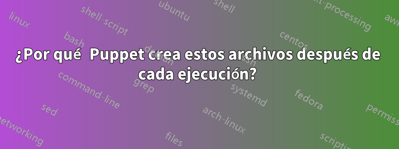 ¿Por qué Puppet crea estos archivos después de cada ejecución?