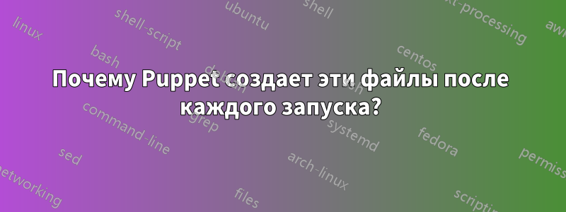 Почему Puppet создает эти файлы после каждого запуска?