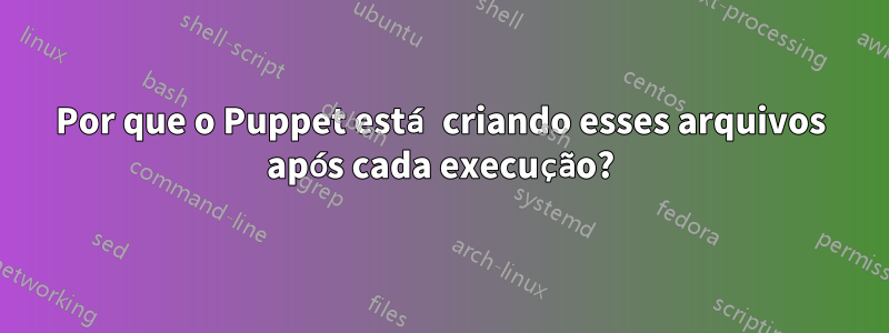 Por que o Puppet está criando esses arquivos após cada execução?