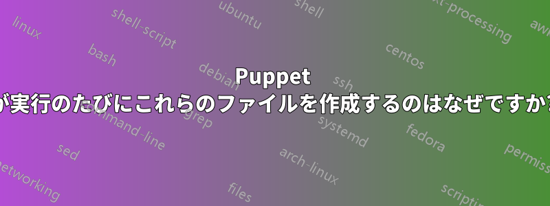 Puppet が実行のたびにこれらのファイルを作成するのはなぜですか?