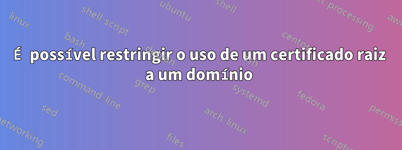 É possível restringir o uso de um certificado raiz a um domínio