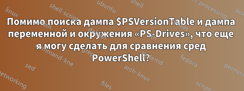 Помимо поиска дампа $PSVersionTable и дампа переменной и окружения «PS-Drives», что еще я могу сделать для сравнения сред PowerShell?